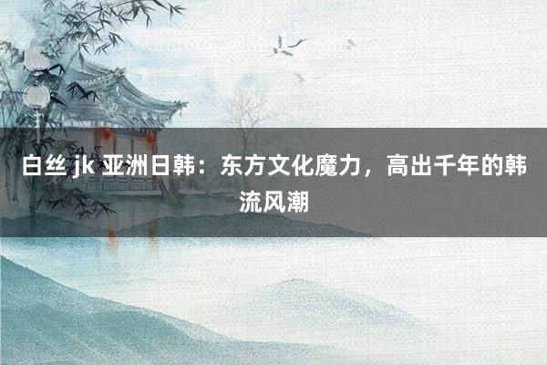 白丝 jk 亚洲日韩：东方文化魔力，高出千年的韩流风潮