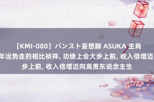 【KMI-080】パンスト妄想脚 ASUKA 生肖兔东说念主, 这十年运势走的相比祯祥, 功绩上会大步上前, 收入倍增迈向高贵东说念主生