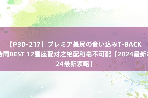 【PBD-217】プレミア美尻の食い込みT-BACK！8時間BEST 12星座配对之绝配和毫不可配【2024最新领略】