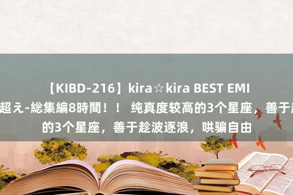 【KIBD-216】kira☆kira BEST EMIRI-中出し性交20発超え-総集編8時間！！ 纯真度较高的3个星座，善于趁波逐浪，哄骗自由