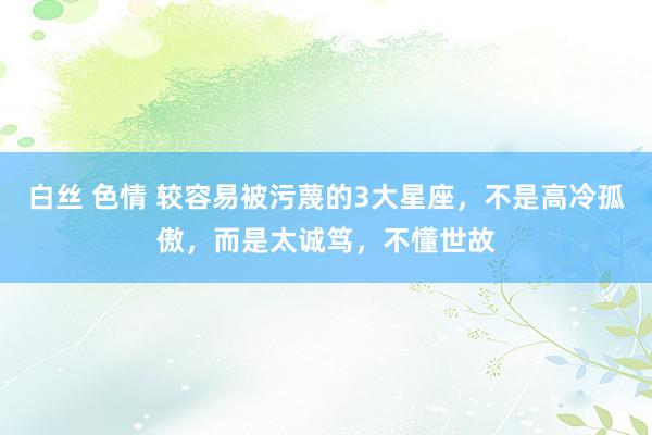 白丝 色情 较容易被污蔑的3大星座，不是高冷孤傲，而是太诚笃，不懂世故