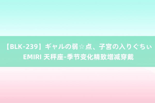 【BLK-239】ギャルの弱☆点、子宮の入りぐちぃ EMIRI 天秤座-季节变化精致增减穿戴