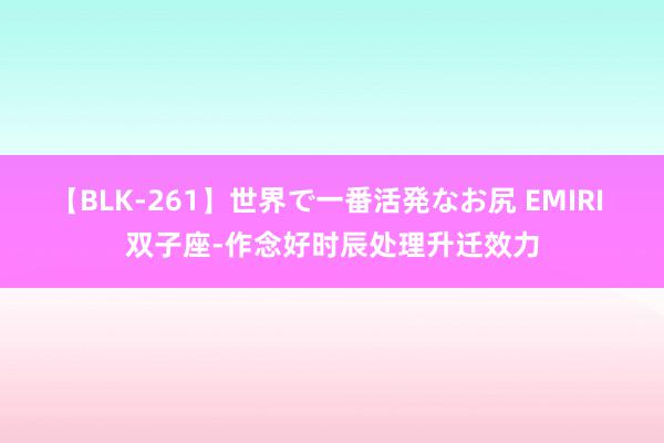 【BLK-261】世界で一番活発なお尻 EMIRI 双子座-作念好时辰处理升迁效力