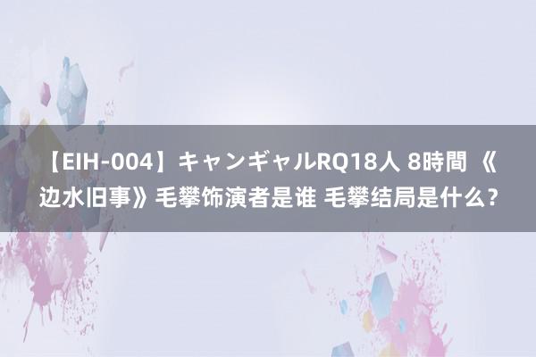 【EIH-004】キャンギャルRQ18人 8時間 《边水旧事》毛攀饰演者是谁 毛攀结局是什么？