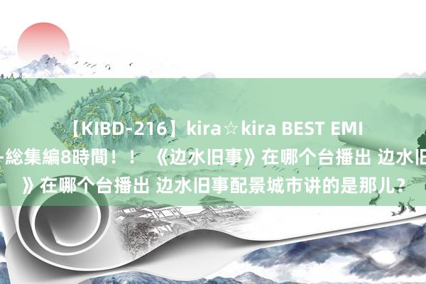 【KIBD-216】kira☆kira BEST EMIRI-中出し性交20発超え-総集編8時間！！ 《边水旧事》在哪个台播出 边水旧事配景城市讲的是那儿？