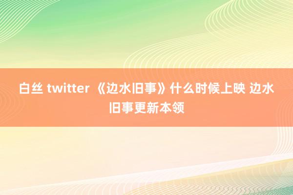 白丝 twitter 《边水旧事》什么时候上映 边水旧事更新本领