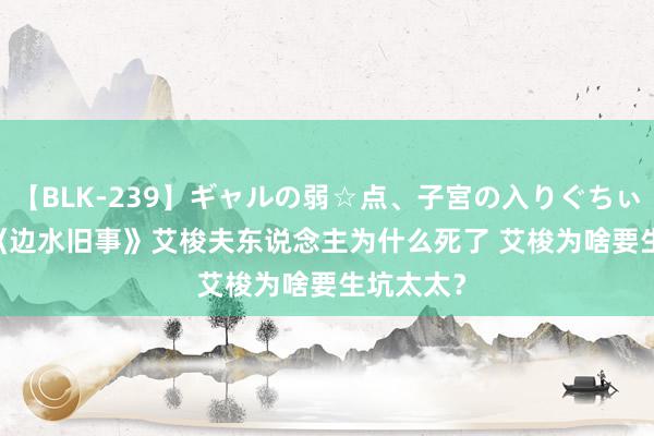 【BLK-239】ギャルの弱☆点、子宮の入りぐちぃ EMIRI 《边水旧事》艾梭夫东说念主为什么死了 艾梭为啥要生坑太太？