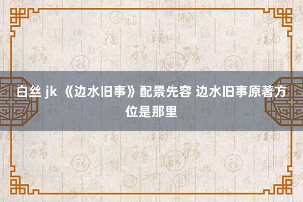 白丝 jk 《边水旧事》配景先容 边水旧事原著方位是那里