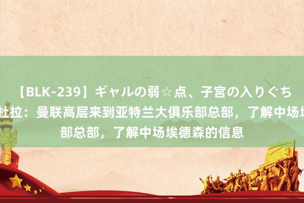 【BLK-239】ギャルの弱☆点、子宮の入りぐちぃ EMIRI 佩杜拉：曼联高层来到亚特兰大俱乐部总部，了解中场埃德森的信息