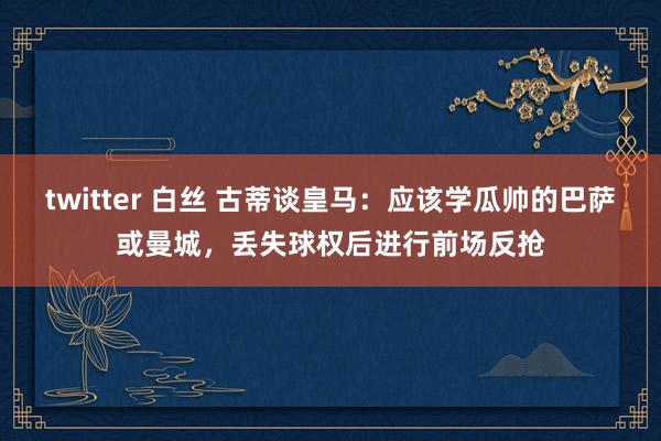 twitter 白丝 古蒂谈皇马：应该学瓜帅的巴萨或曼城，丢失球权后进行前场反抢