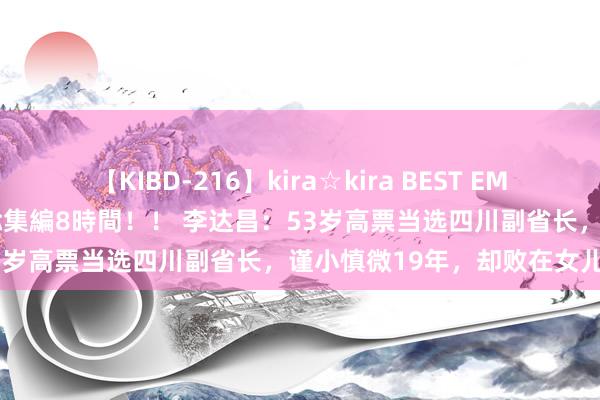 【KIBD-216】kira☆kira BEST EMIRI-中出し性交20発超え-総集編8時間！！ 李达昌：53岁高票当选四川副省长，谨小慎微19年，却败在女儿手里