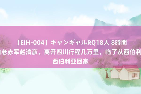 【EIH-004】キャンギャルRQ18人 8時間 大巴山老赤军赵清彦，离开四川行程几万里，临了从西伯利亚回家