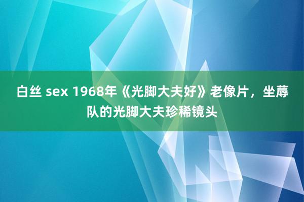 白丝 sex 1968年《光脚大夫好》老像片，坐蓐队的光脚大夫珍稀镜头