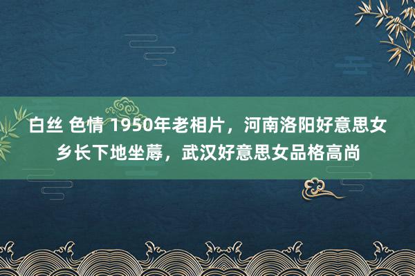 白丝 色情 1950年老相片，河南洛阳好意思女乡长下地坐蓐，武汉好意思女品格高尚