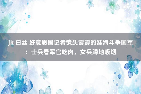 jk 白丝 好意思国记者镜头霞霞的淮海斗争国军：士兵看军官吃肉，女兵蹲地吸烟