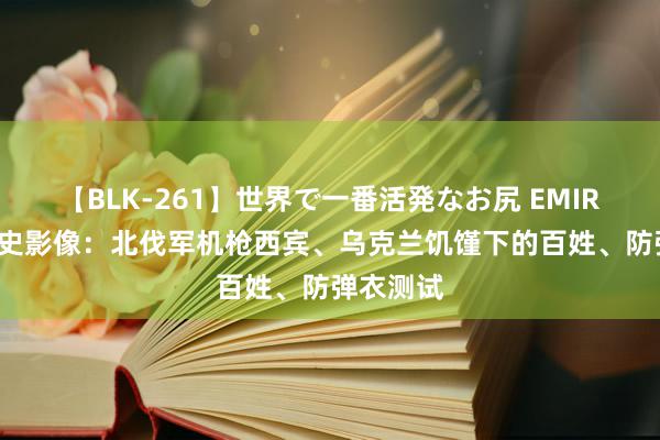 【BLK-261】世界で一番活発なお尻 EMIRI 百年历史影像：北伐军机枪西宾、乌克兰饥馑下的百姓、防弹衣测试