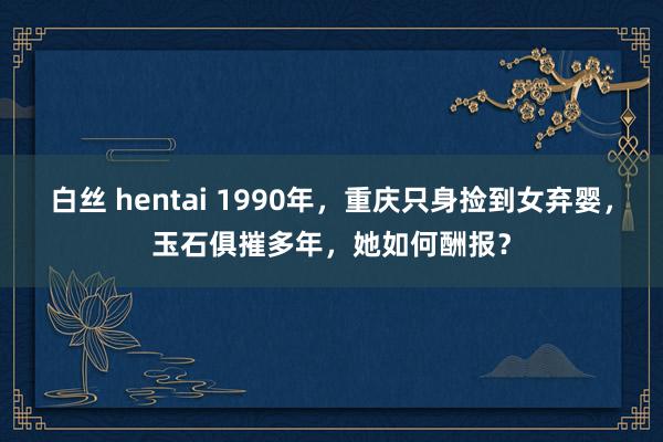 白丝 hentai 1990年，重庆只身捡到女弃婴，玉石俱摧多年，她如何酬报？