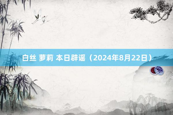 白丝 萝莉 本日辟谣（2024年8月22日）