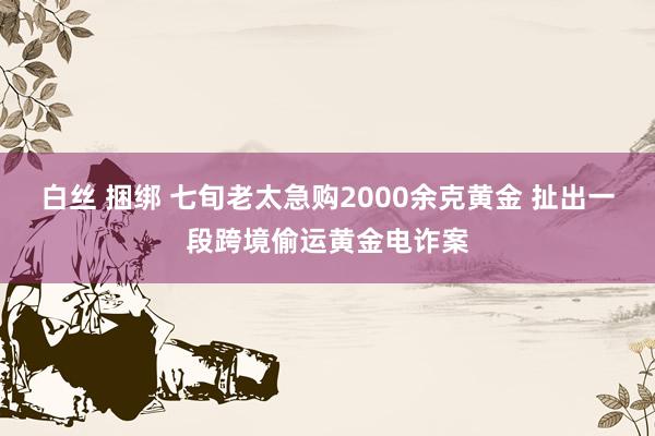 白丝 捆绑 七旬老太急购2000余克黄金 扯出一段跨境偷运黄金电诈案