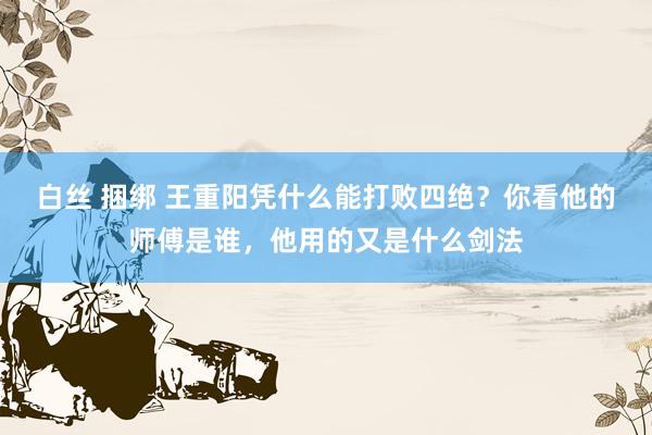 白丝 捆绑 王重阳凭什么能打败四绝？你看他的师傅是谁，他用的又是什么剑法