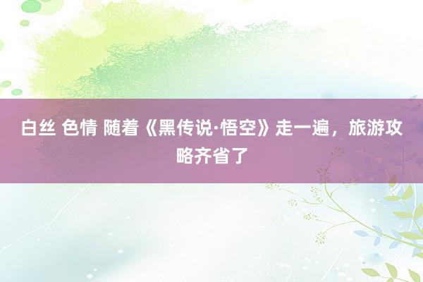 白丝 色情 随着《黑传说·悟空》走一遍，旅游攻略齐省了