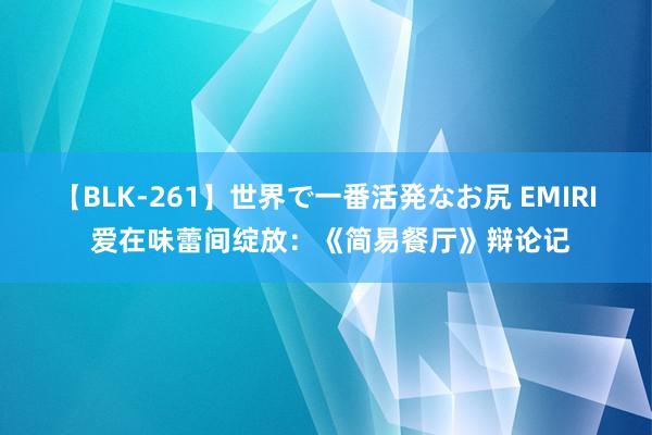 【BLK-261】世界で一番活発なお尻 EMIRI 爱在味蕾间绽放：《简易餐厅》辩论记