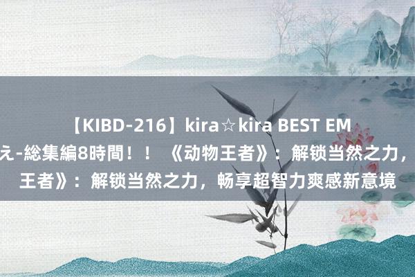 【KIBD-216】kira☆kira BEST EMIRI-中出し性交20発超え-総集編8時間！！ 《动物王者》：解锁当然之力，畅享超智力爽感新意境