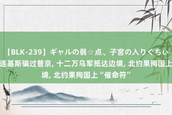 【BLK-239】ギャルの弱☆点、子宮の入りぐちぃ EMIRI 泽连基斯骗过普京, 十二万乌军抵达边境, 北约果殉国上“催命符”