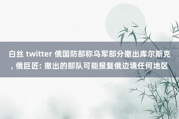 白丝 twitter 俄国防部称乌军部分撤出库尔斯克, 俄巨匠: 撤出的部队可能报复俄边境任何地区