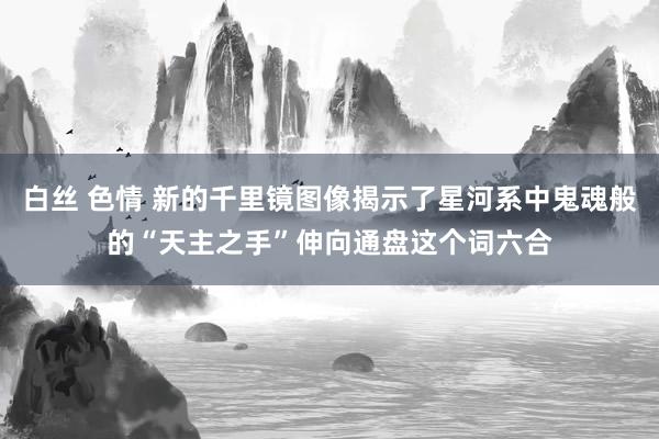 白丝 色情 新的千里镜图像揭示了星河系中鬼魂般的“天主之手”伸向通盘这个词六合