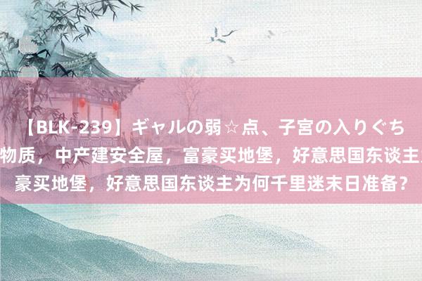 【BLK-239】ギャルの弱☆点、子宮の入りぐちぃ EMIRI 穷东谈主囤物质，中产建安全屋，富豪买地堡，好意思国东谈主为何千里迷末日准备？