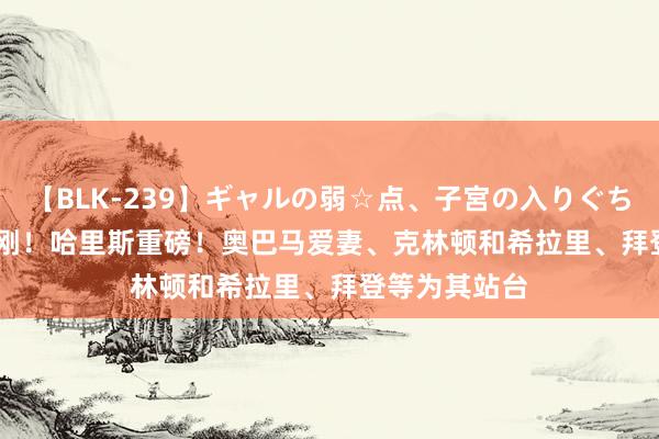 【BLK-239】ギャルの弱☆点、子宮の入りぐちぃ EMIRI 刚刚！哈里斯重磅！奥巴马爱妻、克林顿和希拉里、拜登等为其站台