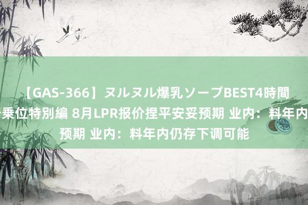 【GAS-366】ヌルヌル爆乳ソープBEST4時間 マットSEX騎乗位特別編 8月LPR报价捏平安妥预期 业内：料年内仍存下调可能