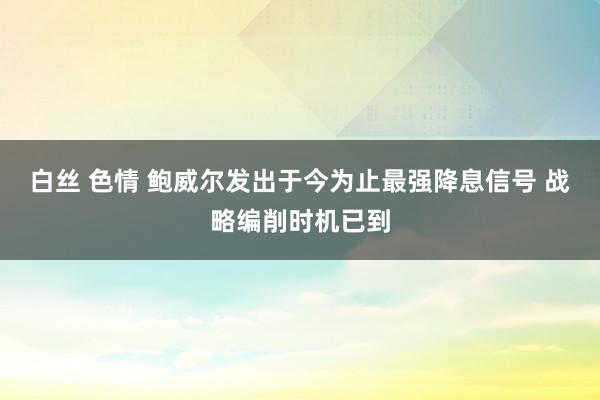 白丝 色情 鲍威尔发出于今为止最强降息信号 战略编削时机已到