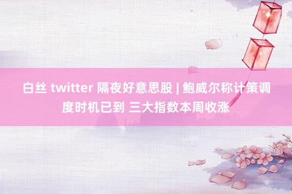 白丝 twitter 隔夜好意思股 | 鲍威尔称计策调度时机已到 三大指数本周收涨