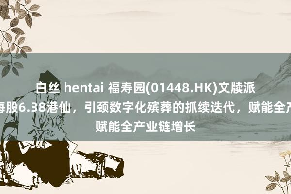 白丝 hentai 福寿园(01448.HK)文牍派发中期息每股6.38港仙，引颈数字化殡葬的抓续迭代，赋能全产业链增长