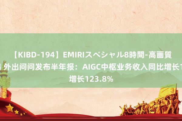 【KIBD-194】EMIRIスペシャル8時間-高画質-特別編 外出问问发布半年报：AIGC中枢业务收入同比增长123.8%