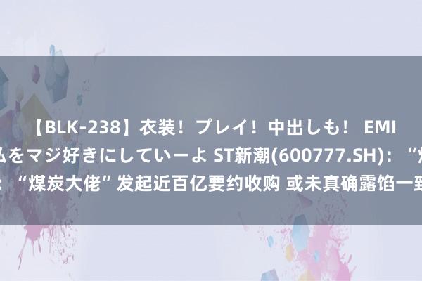 【BLK-238】衣装！プレイ！中出しも！ EMIRIのつぶやき指令で私をマジ好きにしていーよ ST新潮(600777.SH)：“煤炭大佬”发起近百亿要约收购 或未真确露馅一致行径东说念主关系