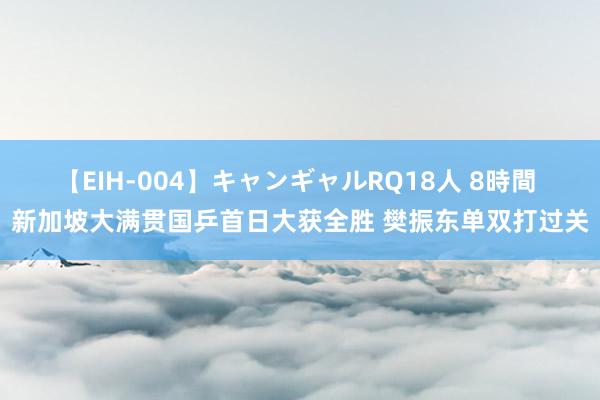 【EIH-004】キャンギャルRQ18人 8時間 新加坡大满贯国乒首日大获全胜 樊振东单双打过关