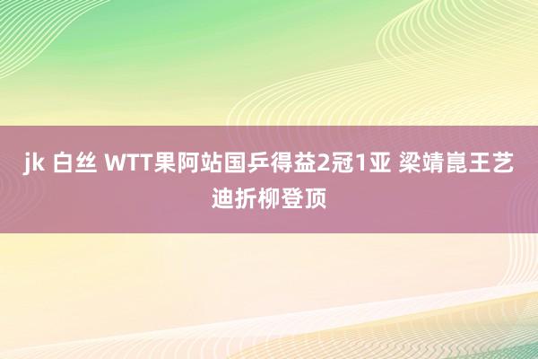 jk 白丝 WTT果阿站国乒得益2冠1亚 梁靖崑王艺迪折柳登顶