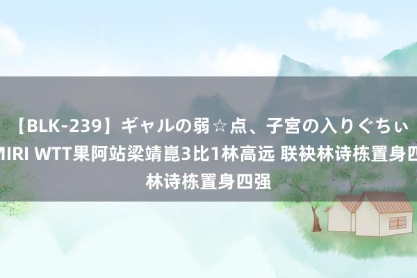 【BLK-239】ギャルの弱☆点、子宮の入りぐちぃ EMIRI WTT果阿站梁靖崑3比1林高远 联袂林诗栋置身四强