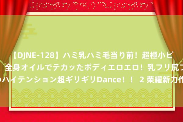 【DJNE-128】ハミ乳ハミ毛当り前！超極小ビキニでテンションアゲアゲ、全身オイルでテカッたボディエロエロ！乳フリ尻フリまくりのハイテンション超ギリギリDance！！ 2 荣耀新力作：超长续航+超大存储，仅售1699元！