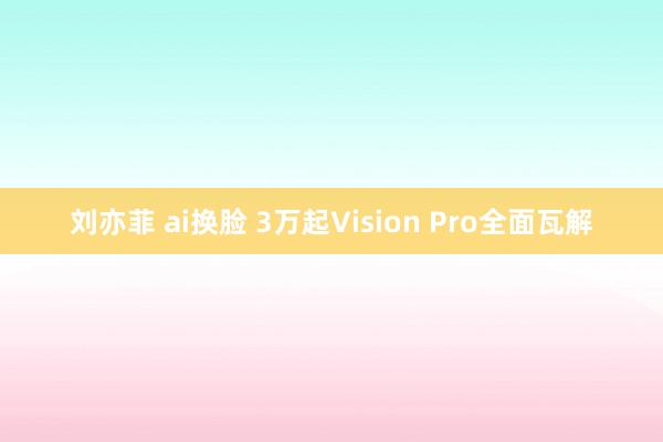 刘亦菲 ai换脸 3万起Vision Pro全面瓦解