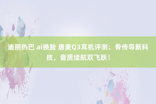 迪丽热巴 ai换脸 唐麦Q3耳机评测：骨传导新科技，音质续航双飞跃！