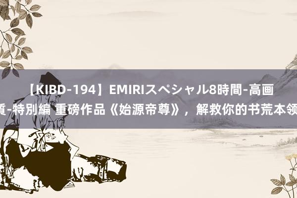 【KIBD-194】EMIRIスペシャル8時間-高画質-特別編 重磅作品《始源帝尊》，解救你的书荒本领！