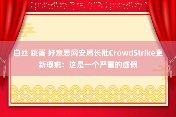 白丝 跳蛋 好意思网安局长批CrowdStrike更新瑕疵：这是一个严重的虚假