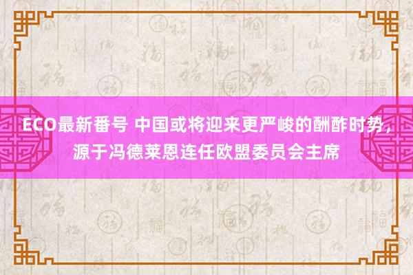 ECO最新番号 中国或将迎来更严峻的酬酢时势，源于冯德莱恩连任欧盟委员会主席