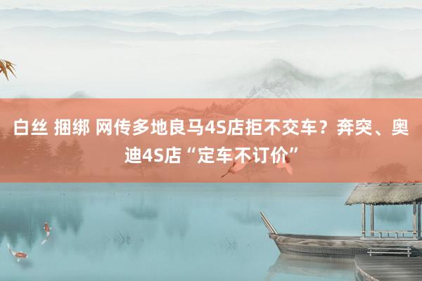 白丝 捆绑 网传多地良马4S店拒不交车？奔突、奥迪4S店“定车不订价”