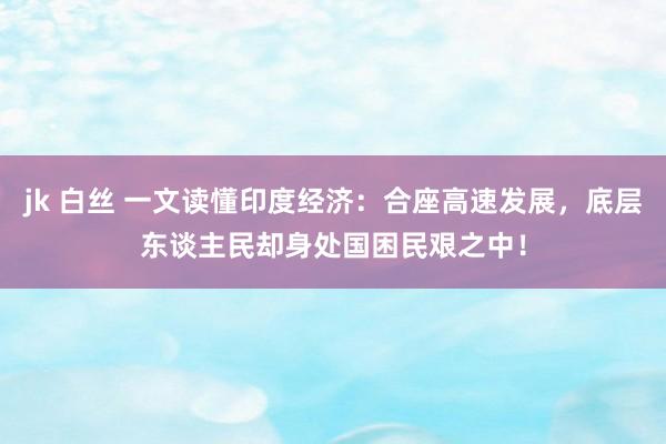 jk 白丝 一文读懂印度经济：合座高速发展，底层东谈主民却身处国困民艰之中！