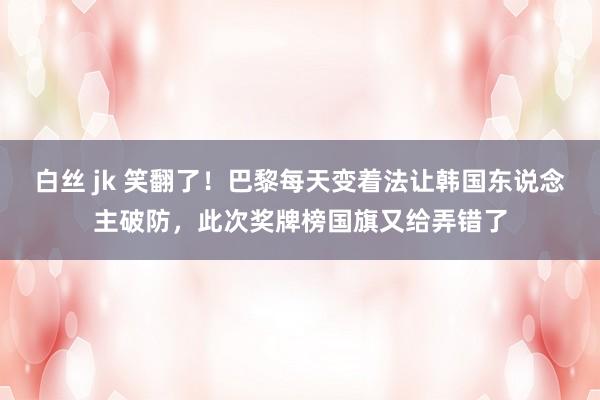 白丝 jk 笑翻了！巴黎每天变着法让韩国东说念主破防，此次奖牌榜国旗又给弄错了